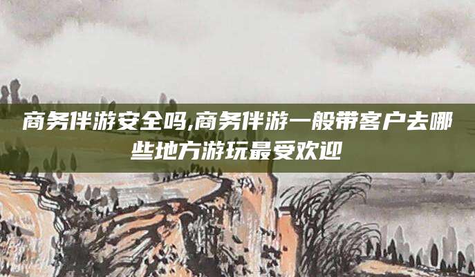 芜湖商务伴游安全吗,商务伴游一般带客户去哪些地方游玩最受欢迎