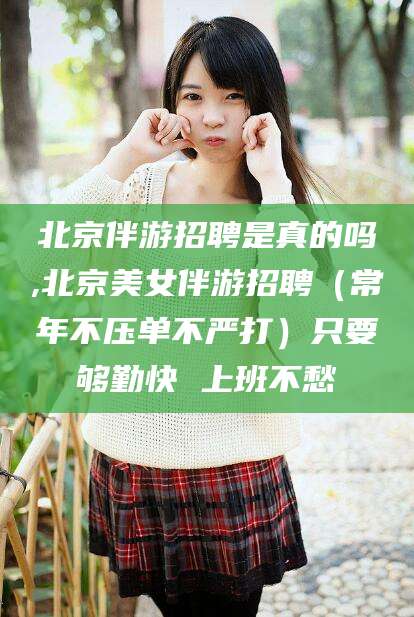 芜湖北京伴游招聘是真的吗,北京美女伴游招聘（常年不压单不严打）只要够勤快 上班不愁