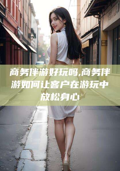 芜湖商务伴游好玩吗,商务伴游如何让客户在游玩中放松身心