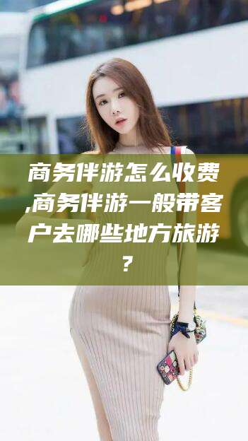 芜湖商务伴游怎么收费,商务伴游一般带客户去哪些地方旅游？