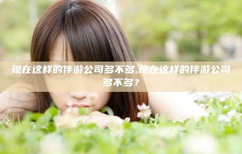 芜湖现在这样的伴游公司多不多,现在这样的伴游公司多不多？