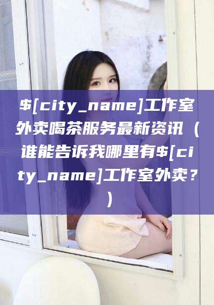 芜湖工作室外卖喝茶服务最新资讯（谁能告诉我哪里有芜湖工作室外卖？）