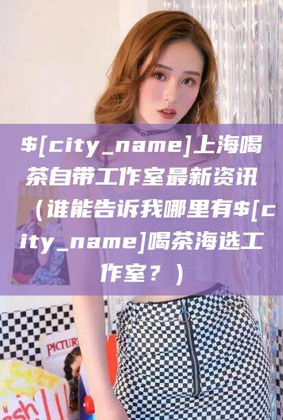 芜湖上海喝茶自带工作室最新资讯（谁能告诉我哪里有芜湖喝茶海选工作室？）