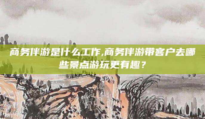 芜湖商务伴游是什么工作,商务伴游带客户去哪些景点游玩更有趣？