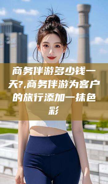 芜湖商务伴游多少钱一天?,商务伴游为客户的旅行添加一抹色彩