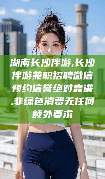 芜湖湖南长沙伴游,长沙伴游兼职招聘微信预约信誉绝对靠谱.非绿色消费无任何额外要求