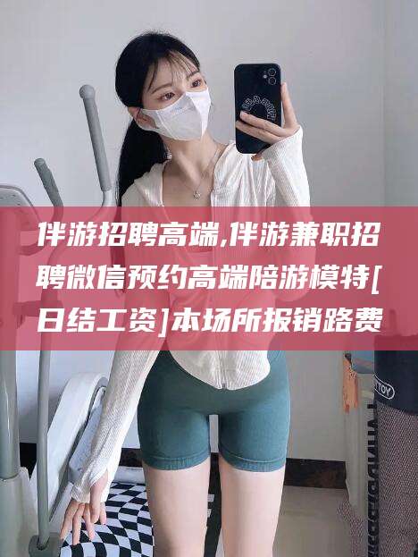 芜湖伴游招聘高端,伴游兼职招聘微信预约高端陪游模特[日结工资]本场所报销路费