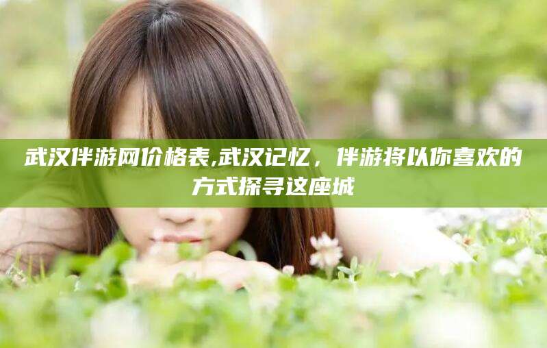 芜湖武汉伴游网价格表,武汉记忆，伴游将以你喜欢的方式探寻这座城