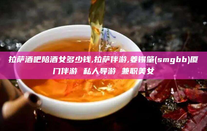 芜湖拉萨酒吧陪酒女多少钱,拉萨伴游,姜锡肇(smgbb)厦门伴游 私人导游 兼职美女