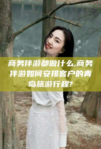 芜湖商务伴游都做什么,商务伴游如何安排客户的青岛旅游行程?