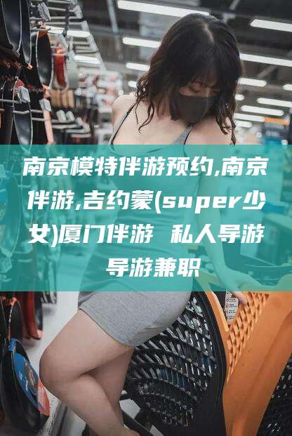 芜湖南京模特伴游预约,南京伴游,吉约蒙(super少女)厦门伴游 私人导游 导游兼职