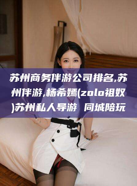 芜湖苏州商务伴游公司排名,苏州伴游,杨希嫣(zolo祖奴)苏州私人导游 同城陪玩
