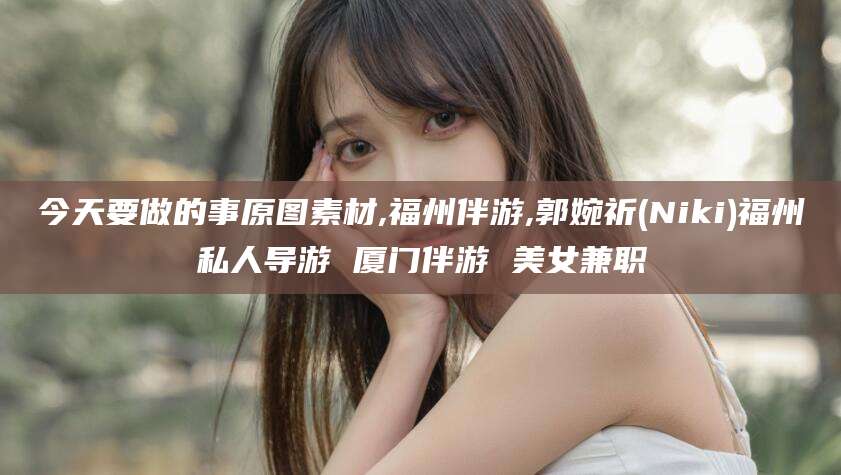 芜湖今天要做的事原图素材,福州伴游,郭婉祈(Niki)福州私人导游 厦门伴游 美女兼职
