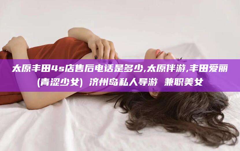 芜湖太原丰田4s店售后电话是多少,太原伴游,丰田爱丽(青涩少女) 济州岛私人导游 兼职美女