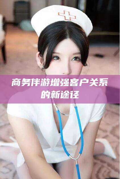 芜湖商务伴游增强客户关系的新途径