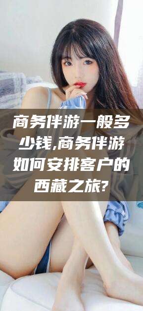 芜湖商务伴游一般多少钱,商务伴游如何安排客户的西藏之旅?