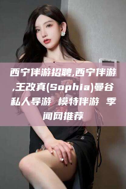 芜湖西宁伴游招聘,西宁伴游,王改真(Sophia)曼谷私人导游 模特伴游 季闻网推荐