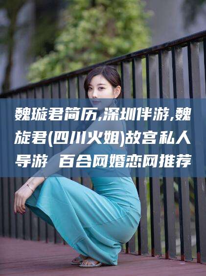芜湖魏璇君简历,深圳伴游,魏旋君(四川火姐)故宫私人导游 百合网婚恋网推荐