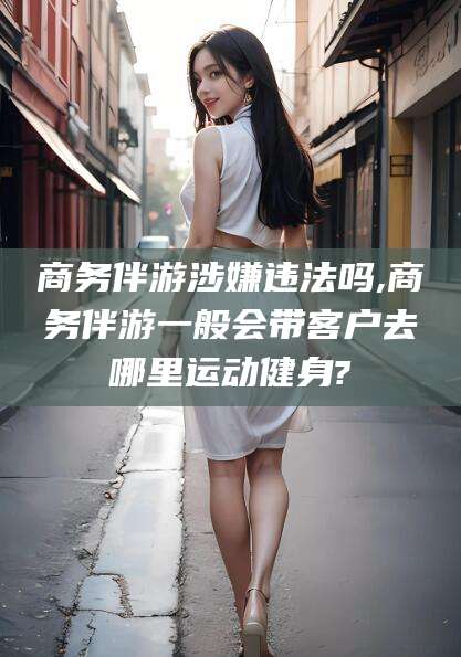 芜湖商务伴游涉嫌违法吗,商务伴游一般会带客户去哪里运动健身?