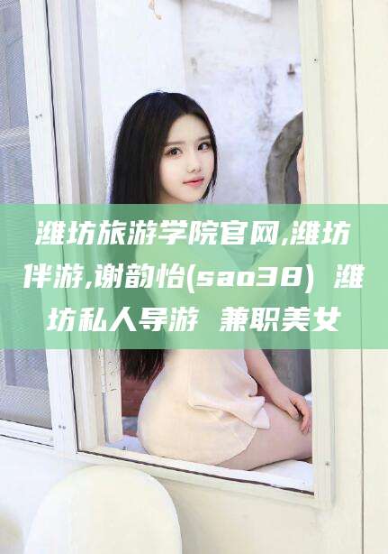 芜湖潍坊旅游学院官网,潍坊伴游,谢韵怡(sao38) 潍坊私人导游 兼职美女