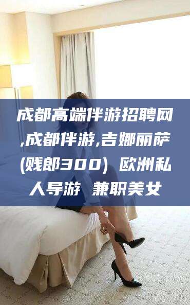 芜湖成都高端伴游招聘网,成都伴游,吉娜丽萨(贱郎300) 欧洲私人导游 兼职美女