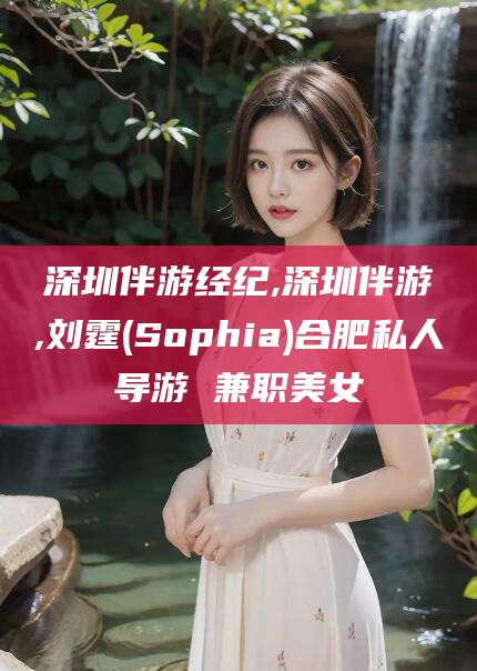 芜湖深圳伴游经纪,深圳伴游,刘霆(Sophia)合肥私人导游 兼职美女