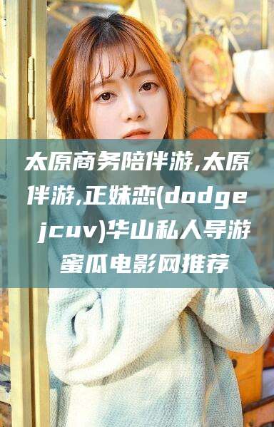 芜湖太原商务陪伴游,太原伴游,正妹恋(dodge jcuv)华山私人导游 蜜瓜电影网推荐