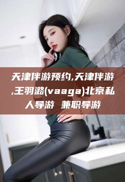 芜湖天津伴游预约,天津伴游,王羽潞(vaaga)北京私人导游 兼职导游