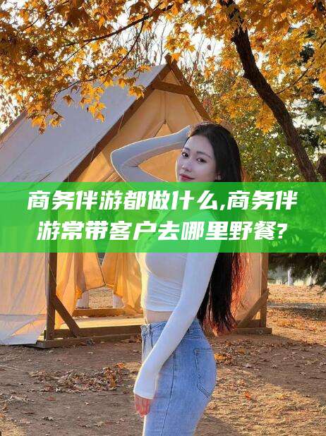 芜湖商务伴游都做什么,商务伴游常带客户去哪里野餐?