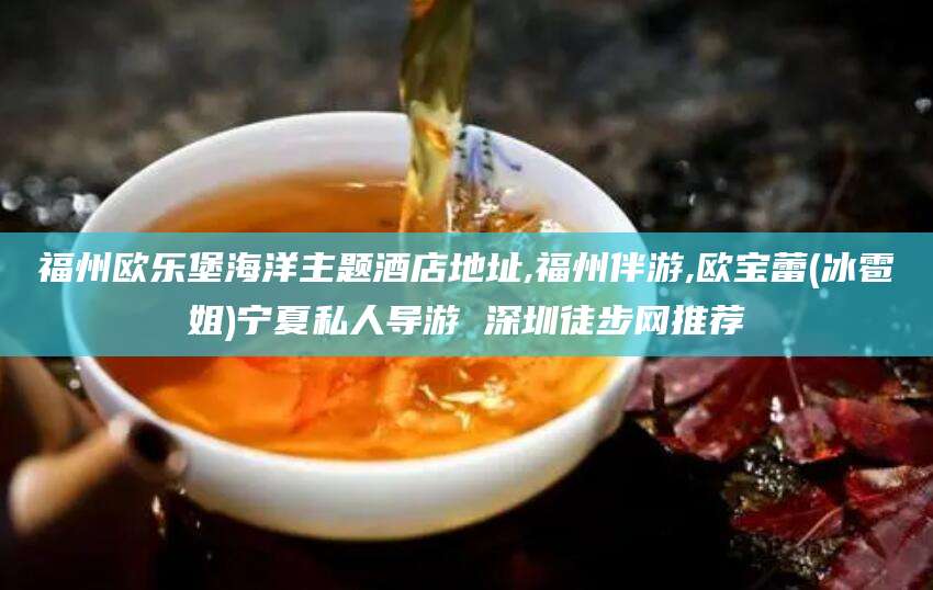 芜湖福州欧乐堡海洋主题酒店地址,福州伴游,欧宝蕾(冰雹姐)宁夏私人导游 深圳徒步网推荐