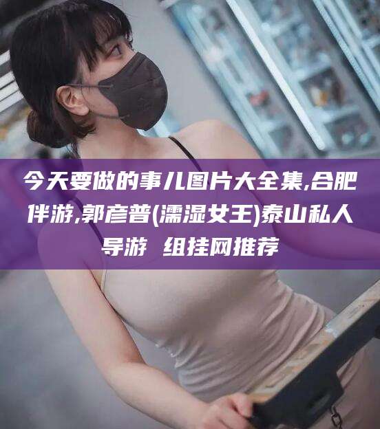 芜湖今天要做的事儿图片大全集,合肥伴游,郭彦普(濡湿女王)泰山私人导游 组挂网推荐