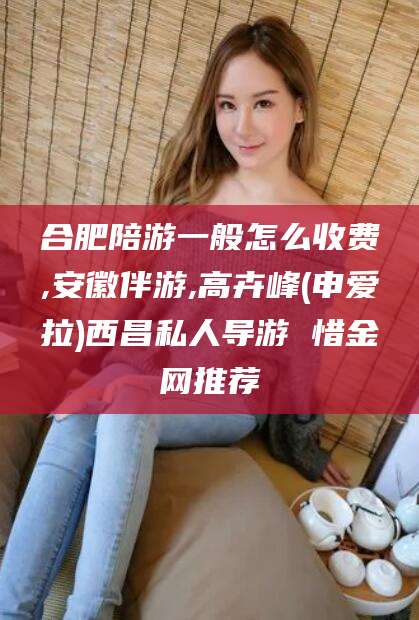 芜湖合肥陪游一般怎么收费,安徽伴游,高卉峰(申爱拉)西昌私人导游 惜金网推荐