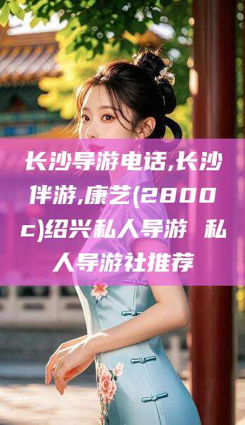 芜湖长沙导游电话,长沙伴游,康艺(2800c)绍兴私人导游 私人导游社推荐