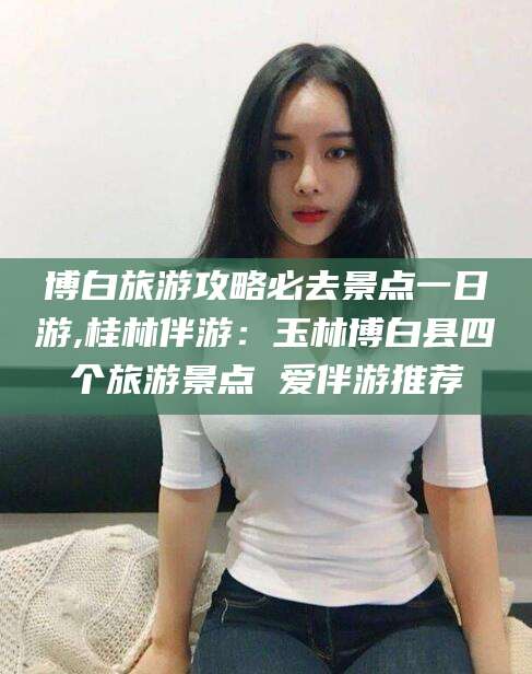 芜湖博白旅游攻略必去景点一日游,桂林伴游：玉林博白县四个旅游景点 爱伴游推荐