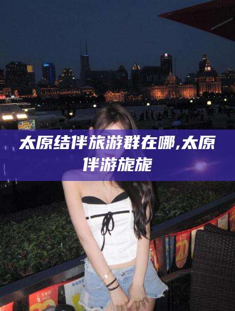 芜湖太原结伴旅游群在哪,太原伴游旎旎