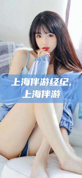 芜湖上海伴游经纪,上海伴游