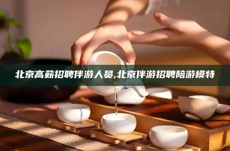 芜湖北京高薪招聘伴游人员,北京伴游招聘陪游模特