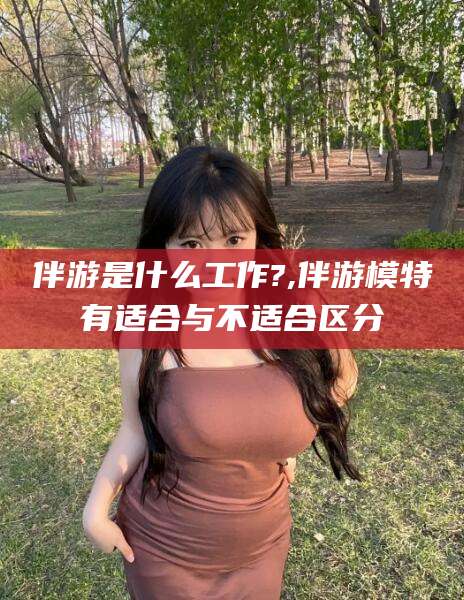 芜湖伴游是什么工作?,伴游模特有适合与不适合区分
