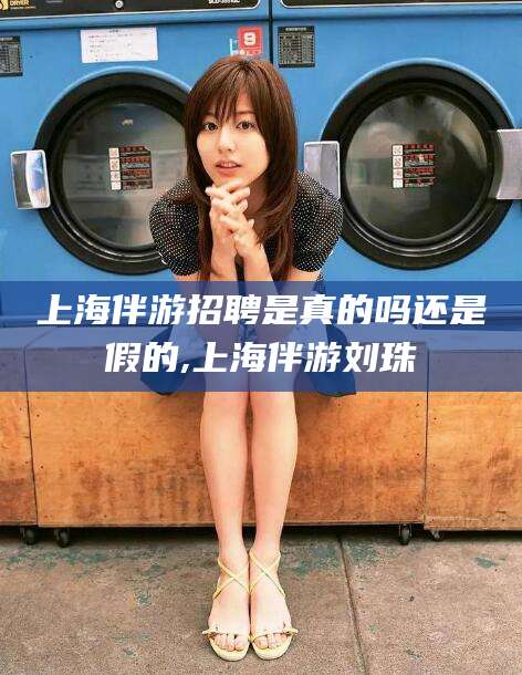 芜湖上海伴游招聘是真的吗还是假的,上海伴游刘珠