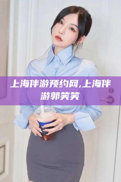 芜湖上海伴游预约网,上海伴游郭笑笑