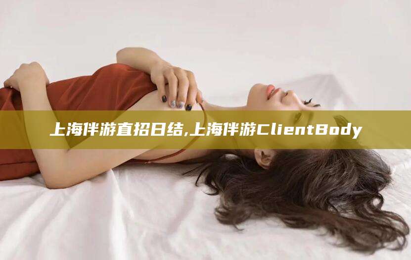 芜湖上海伴游直招日结,上海伴游ClientBody