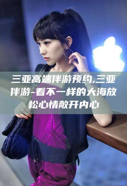 芜湖三亚高端伴游预约,三亚伴游-看不一样的大海放松心情敞开内心