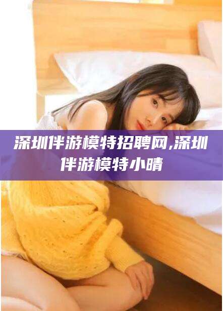 芜湖深圳伴游模特招聘网,深圳伴游模特小晴