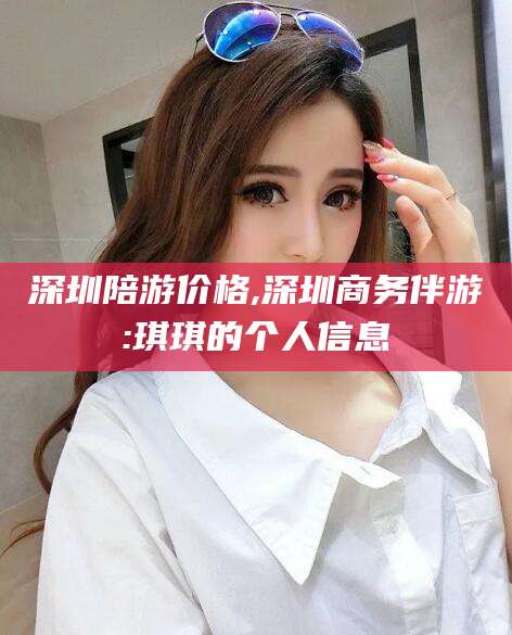 芜湖深圳陪游价格,深圳商务伴游:琪琪的个人信息