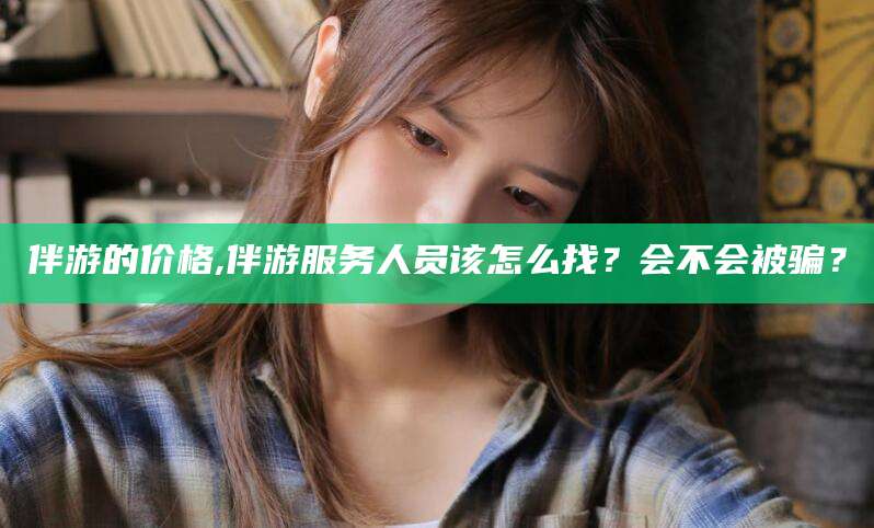 芜湖伴游的价格,伴游服务人员该怎么找？会不会被骗？