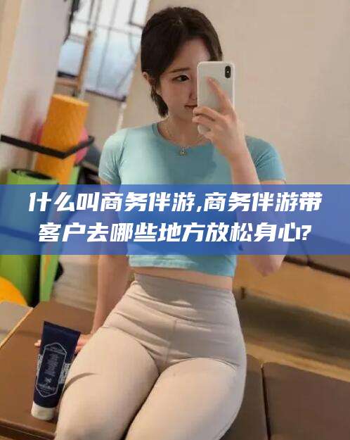芜湖什么叫商务伴游,商务伴游带客户去哪些地方放松身心?
