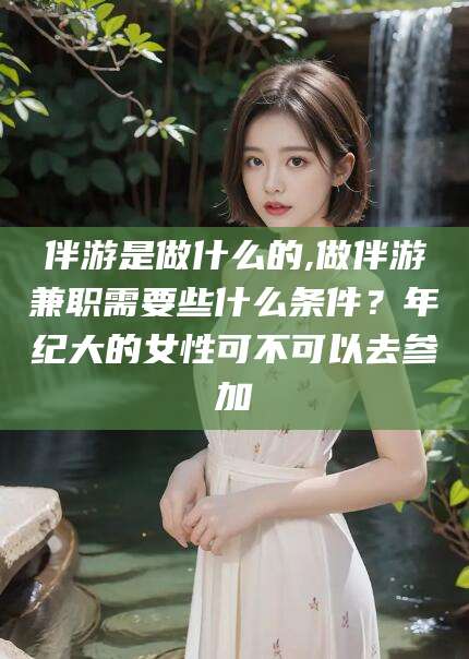 芜湖伴游是做什么的,做伴游兼职需要些什么条件？年纪大的女性可不可以去参加