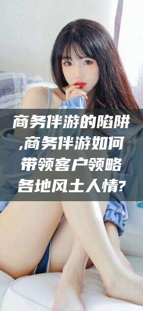 芜湖商务伴游的陷阱,商务伴游如何带领客户领略各地风土人情?