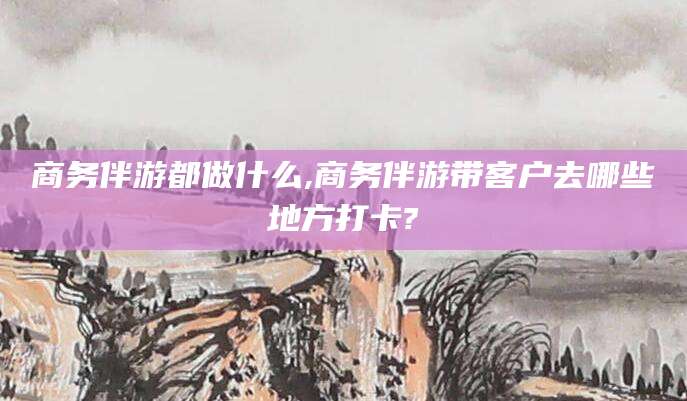 芜湖商务伴游都做什么,商务伴游带客户去哪些地方打卡?