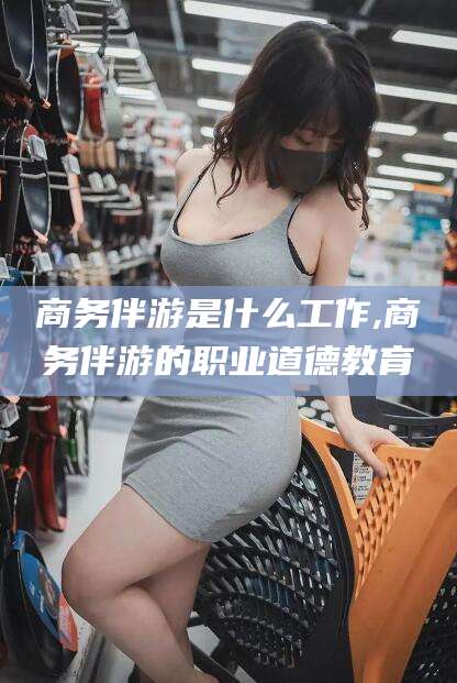 芜湖商务伴游是什么工作,商务伴游的职业道德教育